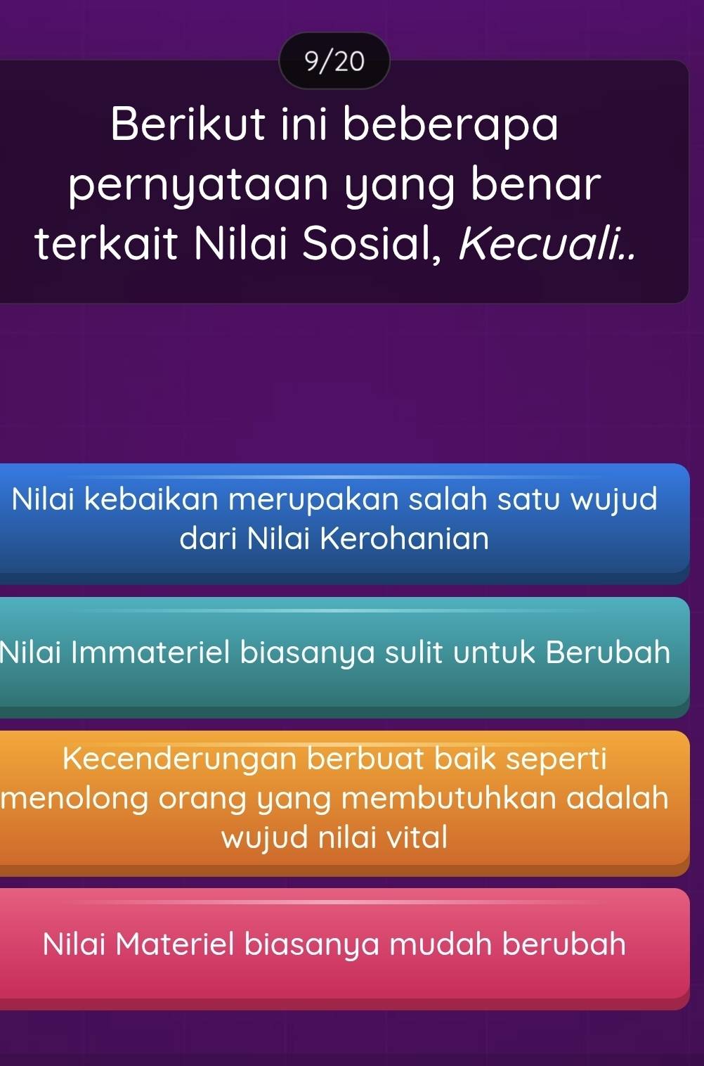 9/20
Berikut ini beberapa
pernyataan yang benar
terkait Nilai Sosial, Kecuali..
Nilai kebaikan merupakan salah satu wujud
dari Nilai Kerohanian
Nilai Immateriel biasanya sulit untuk Berubah
Kecenderungan berbuat baik seperti
menolong orang yang membutuhkan adalah
wujud nilai vital
Nilai Materiel biasanya mudah berubah