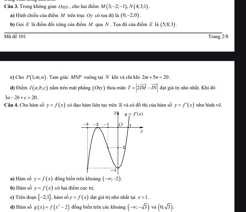 Trong không gian Oxyz , cho hai điểm M(3;-2;-1),N(4;3;1).
a) Hình chiếu của điểm Mỹ trên trục Oy có tọa độ là (0;-2;0).
b) Gọi E là điểm đối xứng của điểm M qua N . Tọa độ của điểm E là (5;8;3).
Mã đề 101 Trang 2/8
c) Cho P(1;m;n). Tam giác MNP vuông tại N khi và chỉ khi 2m+5n=20.
d) Điểm I(a;b;c) nằm trên mặt phẳng (Oxy) thỏa mãn T=|2vector IM-vector IN| đạt giá trị nhỏ nhất. Khi đó
3a-2b+c=20.
Câu 4. Cho hàm số y=f(x) có đạo hàm liên tục trên R và có đồ thị của hàm số y=f'(x) như hình vẽ.
a) Hàm số y=f(x) đồng biến trên khoảng (-∈fty ;-2).
b) Hàm số y=f(x) có hai điểm cực trị.
c) Trên đoạn [-2;1] , hàm số y=f(x) đạt giá trị nhỏ nhất tại x=1.
d) Hàm số g(x)=f(x^2-2) đồng biến trên các khoảng (-∈fty ;-sqrt(3)) và (0;sqrt(3)).