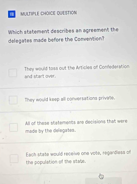 QUESTION
Which statement describes an agreement the
delegates made before the Convention?
They would toss out the Articles of Confederation
and start over.
They would keep all conversations private,
All of these statements are decisions that were
made by the delegates.
Each state would receive one vote, regardless of
the population of the state.