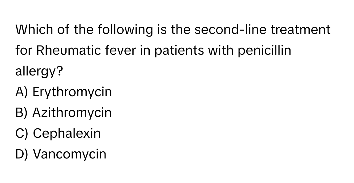 Which of the following is the second-line treatment for Rheumatic fever in patients with penicillin allergy? 

A) Erythromycin 
B) Azithromycin 
C) Cephalexin 
D) Vancomycin