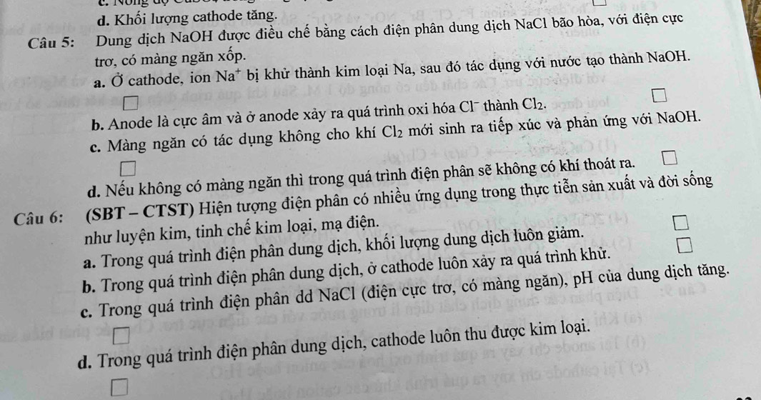 d. Khối lượng cathode tăng.
Câu 5: Dung dịch NaOH được điều chế bằng cách điện phân dung dịch NaCl bão hòa, với điện cực
trơ, có màng ngăn xốp.
a. Ở cathode, ion Na^+ bị khử thành kim loại Na, sau đó tác dụng với nước tạo thành NaOH.
b. Anode là cực âm và ở anode xảy ra quá trình oxi hóa Cl¯ thành Cl_2.
c. Màng ngăn có tác dụng không cho khí Cl_2 mới sinh ra tiếp xúc và phản ứng với NaOH.
d. Nếu không có màng ngăn thì trong quá trình điện phân sẽ không có khí thoát ra.
Câu 6: (SBT - CTST) Hiện tượng điện phân có nhiều ứng dụng trong thực tiễn sản xuất và đời sống
như luyện kim, tinh chế kim loại, mạ điện.
a. Trong quá trình điện phân dung dịch, khối lượng dung dịch luôn giảm.
b. Trong quá trình điện phân dung dịch, ở cathode luôn xảy ra quá trình khử.
c. Trong quá trình điện phân dd NaCl (điện cực trơ, có màng ngăn), pH của dung dịch tăng.
d. Trong quá trình điện phân dung dịch, cathode luôn thu được kim loại.