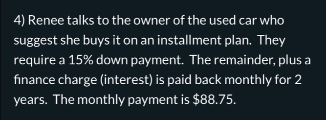 Renee talks to the owner of the used car who 
suggest she buys it on an installment plan. They 
require a 15% down payment. The remainder, plus a 
finance charge (interest) is paid back monthly for 2
years. The monthly payment is $88.75.