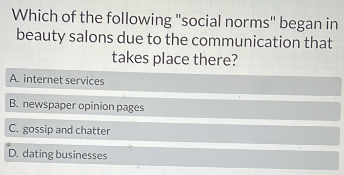 Which of the following "social norms" began in
beauty salons due to the communication that
takes place there?
A. internet services
B. newspaper opinion pages
C. gossip and chatter
D. dating businesses