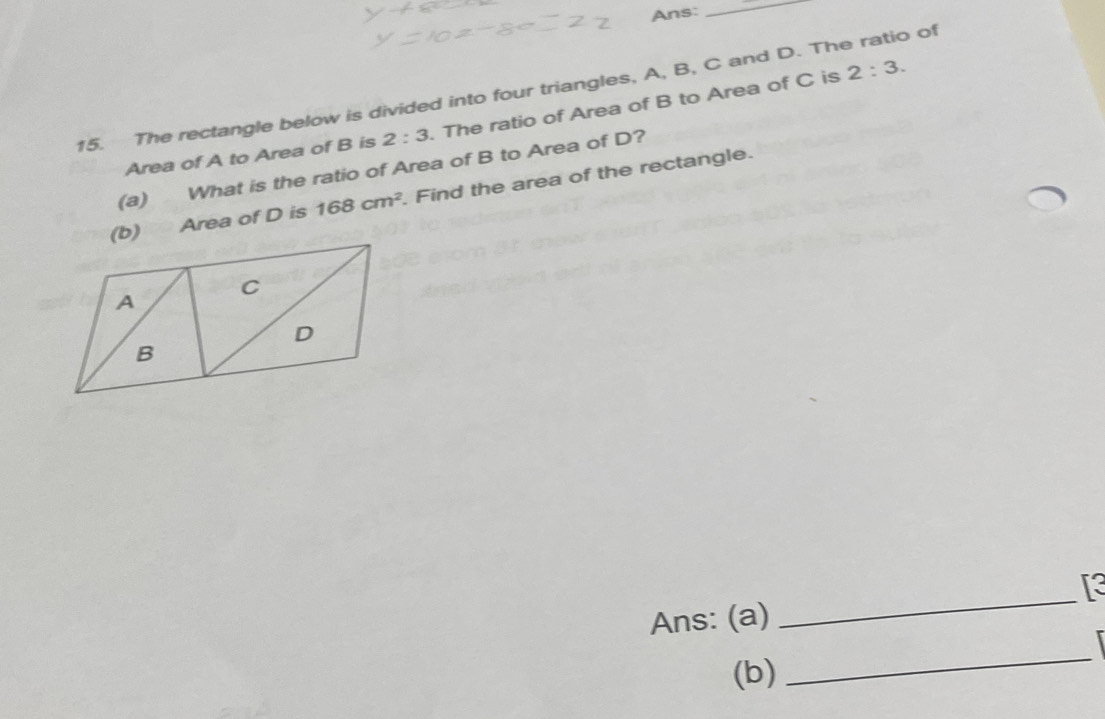 Ans: 
_ 
15. The rectangle below is divided into four triangles, A, B, C and D. The ratio of 
Area of A to Area of B is 2:3. The ratio of Area of B to Area of C is
2:3. 
(a) What is the ratio of Area of B to Area of D? 
(b) Area of D is 168cm^2. Find the area of the rectangle. 
[3 
Ans: (a) 
_ 
 
(b) 
_