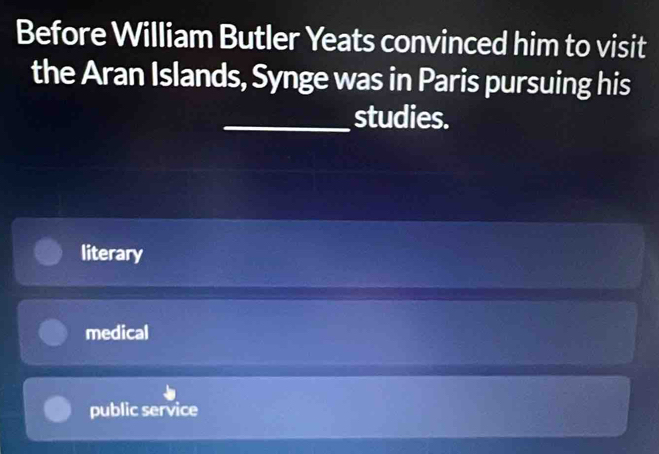 Before William Butler Yeats convinced him to visit
the Aran Islands, Synge was in Paris pursuing his
_studies.
literary
medical
public service