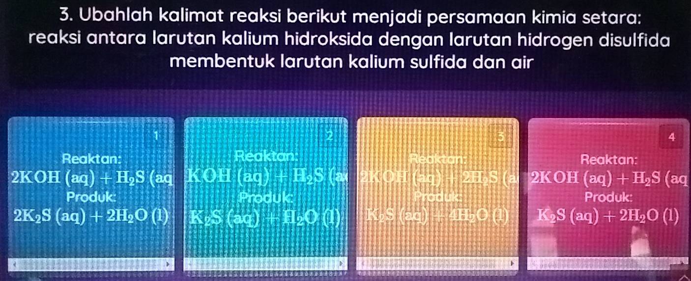 Ubahlah kalimat reaksi berikut menjadi persamaan kimia setara: 
reaksi antara larutan kalium hidroksida dengan larutan hidrogen disulfida 
membentuk larutan kalium sulfida dan air 
2 
4 
Reaktan: Reaktan: Reaktan Reaktan:
2KOH(aq)+H_2S (aq KOH(aq)+H_2S (a 2KOH (4=2)= 23 2KOH (aq)+H_2S (aq 
Produk: Produk: Produk Produk:
2K_2S(aq)+2H_2O(l) K_2S(aq)+H_2O(l) WSS(25)+4IEbCL) K_2S(aq)+2H_2O(l)
1