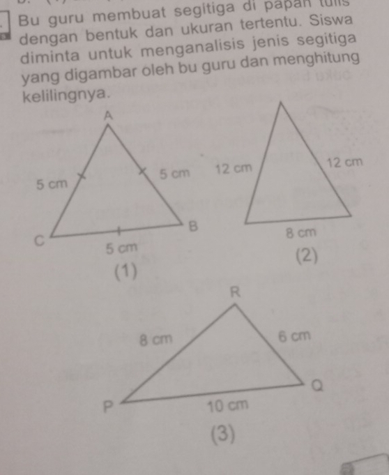 Bu guru membuat segitiga di papan tull 
dengan bentuk dan ukuran tertentu. Siswa 
diminta untuk menganalisis jenis segitiga 
yang digambar oleh bu guru dan menghitung 
kelilingnya. 
(2) 
(1) 
(3)