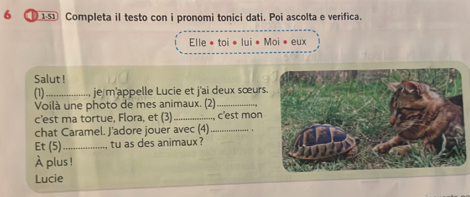 6 1-51 Completa il testo con i pronomi tonici dati. Poi ascolta e verifica. 
Elle • toi • lui • Moi • eux 
Salut ! 
(1)_ je m'appelle Lucie et j'ai deux sœurs. 
Voilà une photo de mes animaux. (2)_ 
c’est ma tortue, Flora, et (3) _c'est mon 
chat Caramel. J’adore jouer avec (4)_ 
Et (5)_ , tu as des animaux ? 
À plus ! 
Lucie