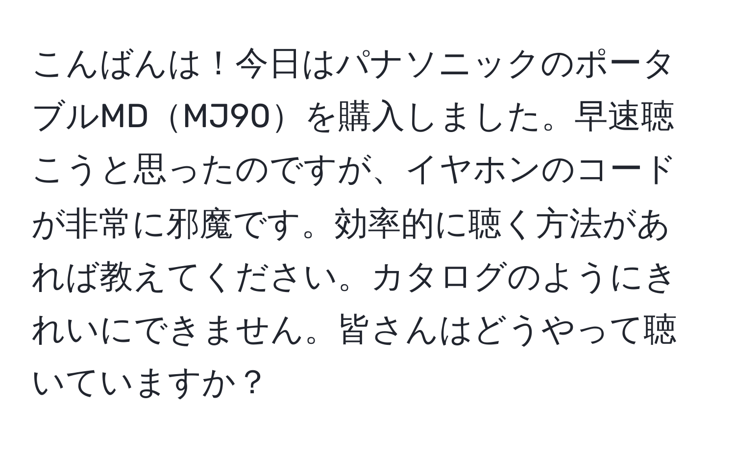 こんばんは！今日はパナソニックのポータブルMDMJ90を購入しました。早速聴こうと思ったのですが、イヤホンのコードが非常に邪魔です。効率的に聴く方法があれば教えてください。カタログのようにきれいにできません。皆さんはどうやって聴いていますか？