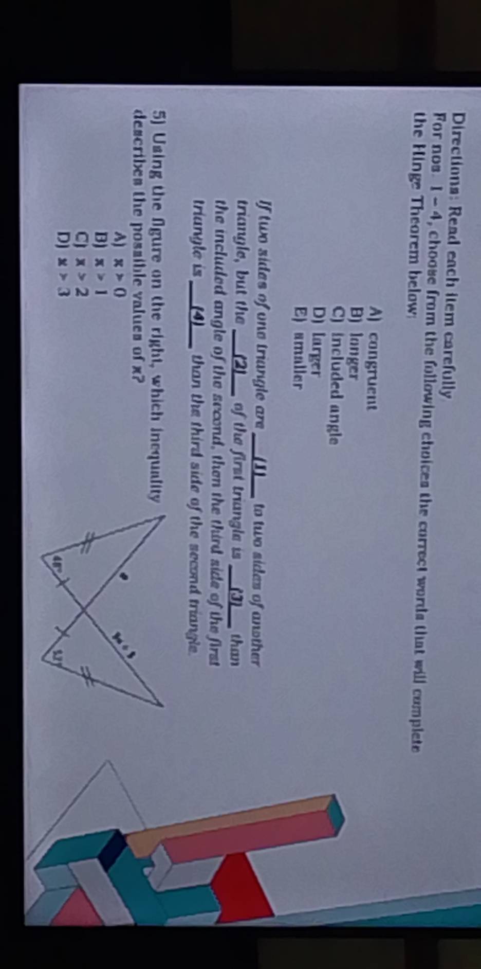 Directions: Read each item carefully
For nos 1 -4 4, choose from the following choices the correct words that will complete
the Hinge Theorem below
A) congruent
B) longer
C) included angle
D) larger
E) smaller
If two sides of ono triungle are __(I)__ to two sides of another
triangle, but the ___(2)__ of the first triangle is __(J)__ than
the included angle of the second, then the third side of the first
triungle is __(4)__ than the third side of the second triangle.
5) Using the figure on the right, which inequality
describes the possible values of x?
A) x>0
B) x>1
CJ x>2
Dj x>3