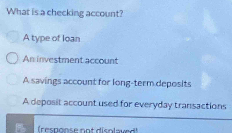 What is a checking account?
A type of loan
An investment account
A savings account for long-term deposits
A deposit account used for everyday transactions
(response not displaved)