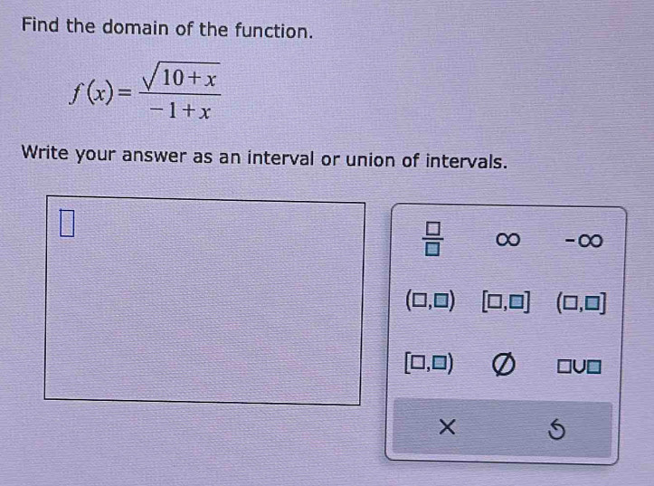 Find the domain of the function.
f(x)= (sqrt(10+x))/-1+x 
Write your answer as an interval or union of intervals.
 □ /□   C x ) -∞
(□ ,□ ) [□ ,□ ] (□ ,□ ]
[□ ,□ )
□ U□
X