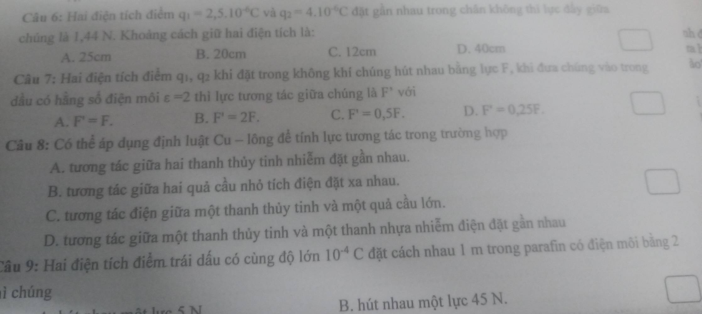 Hai điện tích điểm q_1=2,5.10^(-6)C yà q_2=4.10^(-6)C đặt gần nhau trong chân không thì lực đẩy giữa
chúng là 1,44 N. Khoảng cách giữ hai điện tích là: nh d
A. 25cm B. 20cm C. 12cm
D. 40cm rah
Câu 7: Hai điện tích điểm q1, q2 khi đặt trong không khí chúng hút nhau bằng lực F, khi đưa chúng vào trong
ào
dầu có hằng số điện môi varepsilon =2 thì lực tương tác giữa chúng là F° với
A. F'=F. B. F'=2F. C. F'=0,5F. D. F'=0,25F. 
Câu 8: Có thể áp dụng định luật Cu - lông để tính lực tương tác trong trường hợp
A. tương tác giữa hai thanh thủy tinh nhiễm đặt gần nhau.
B. tương tác giữa hai quả cầu nhỏ tích điện đặt xa nhau.
C. tương tác điện giữa một thanh thủy tinh và một quả cầu lớn.
D. tương tác giữa một thanh thủy tinh và một thanh nhựa nhiễm điện đặt gần nhau
Câu 9: Hai điện tích điểm trái dấu có cùng độ lớn 10^(-4)C đặt cách nhau 1 m trong parafin có điện môi bằng 2
lì chúng
B. hút nhau một lực 45 N.