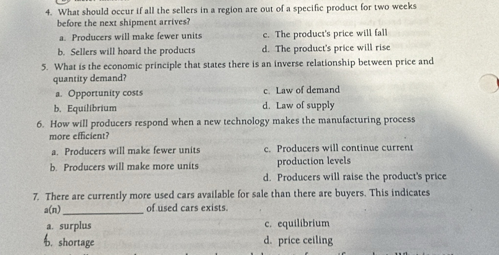 What should occur if all the sellers in a region are out of a specific product for two weeks
before the next shipment arrives?
a. Producers will make fewer units c. The product's price will fall
b. Sellers will hoard the products d. The product's price will rise
5. What is the economic principle that states there is an inverse relationship between price and
quantity demand?
a. Opportunity costs c. Law of demand
b. Equilibrium d. Law of supply
6. How will producers respond when a new technology makes the manufacturing process
more efficient?
a. Producers will make fewer units c. Producers will continue current
b. Producers will make more units production levels
d. Producers will raise the product's price
7. There are currently more used cars available for sale than there are buyers. This indicates
_ a(n)
of used cars exists.
a. surplus c. equilibrium
b. shortage d. price ceiling