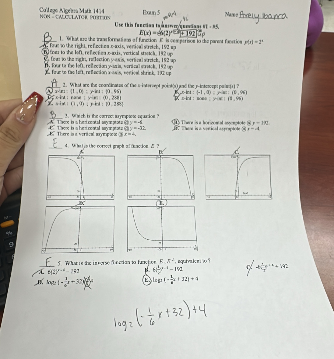 College Algebra Math 1414 Exam 5 Name
NON = CALCULATOR PORTION
_
Use this function to answer questions #1 - #5.
E(x)=-6(2)^x+4+192
_1. What are the transformations of function E is comparison to the parent function p(x)=2^x
A four to the right, reflection x-axis, vertical stretch, 192 up
B) four to the left, reflection x-axis, vertical stretch, 192 up
2. four to the right, reflection y-axis, vertical stretch, 192 up
D. four to the left, reflection y-axis, vertical stretch, 192 up
E. four to the left, reflection x-axis, vertical shrink, 192 up
_2. What are the coordinates of the x-intercept point(s) and the y-intercept point(s) ?
x-int : (1,0); y-int : (0,96) (-1,0); y-int : (0,96)
B. x-int :;  x-int : none ; y-int : (0,288) D. x-int : none ; y-int : (0,96)
E. x-int : (1,0); y-int : (0,288)
_3. Which is the correct asymptote equation ?
A. There is a horizontal asymptote @ y=-6. B. There is a horizontal asymptote @ y=192.
C. There is a horizontal asymptote @ y=-32. D. There is a vertical asymptote @ x=-4.
E. There is a vertical asymptote @ x=4.
_4. What is the correct graph of function E ?
M
o
5. What is the inverse function to function E,E^(-1) , equivalent to ?
A._ 6(2)^x-4-192 B. 6( 1/2 )^x-4-192 C -6( 1/2 )^x+4+192
D. log _2(- 1/6 x+32)
E. log _2(- 1/6 x+32)+4