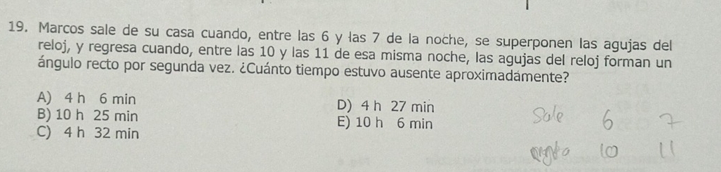 Marcos sale de su casa cuando, entre las 6 y las 7 de la noche, se superponen las agujas del
reloj, y regresa cuando, entre las 10 y las 11 de esa misma noche, las agujas del reloj forman un
ángulo recto por segunda vez. ¿Cuánto tiempo estuvo ausente aproximadámente?
A) 4 h 6 min D) 4 h 27 min
B) 10 h 25 min E) 10 h 6 min
C) 4 h 32 min