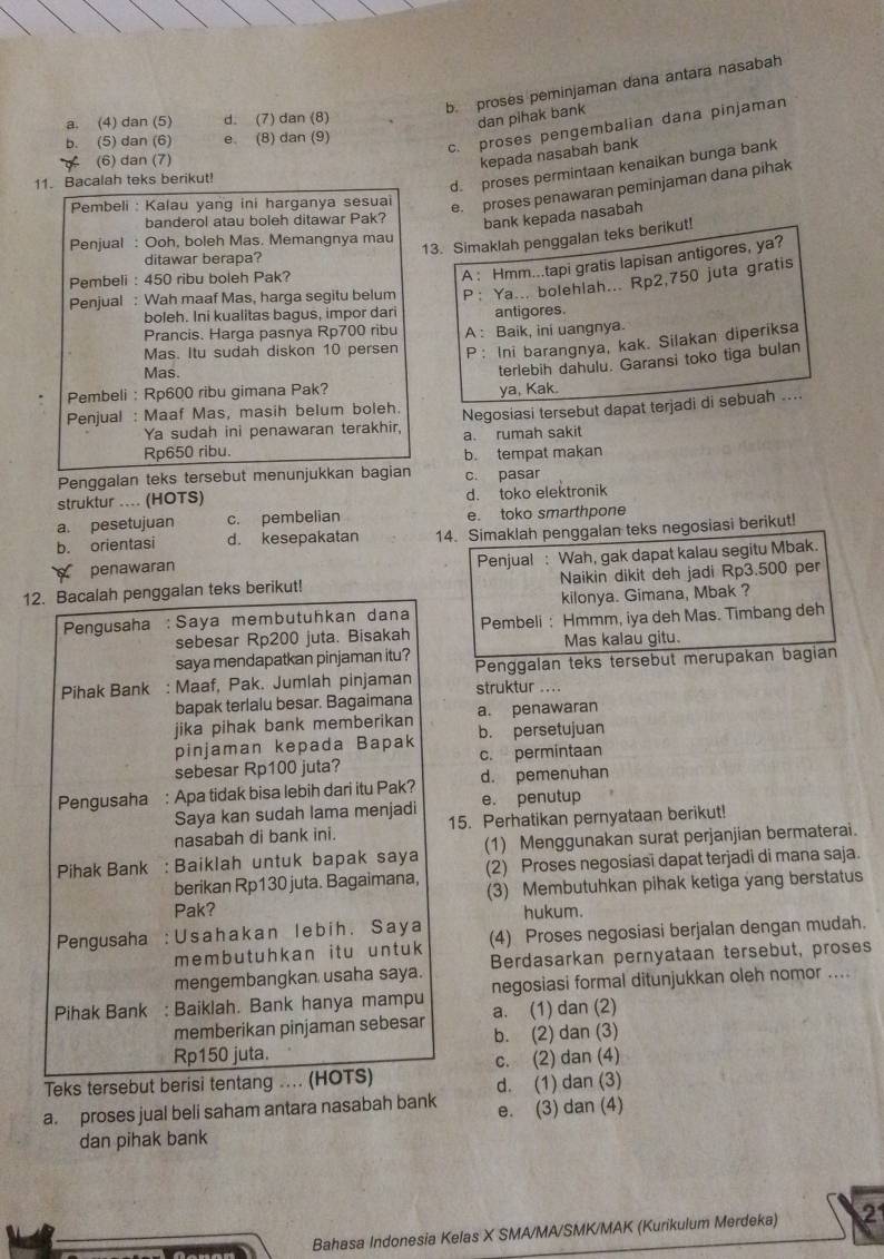 b. proses peminjaman dana antara nasabah
a. (4) dan (5) d. (7) dan (8)
dan pihak bank
b. (5) dan (6) e. (8) dan (9)
c. proses pengembalian dana pinjaman
< (6) dan (7)
kepada nasabah bank
 d. proses permintaan kenaikan bunga bank
11. Bacalah teks berikut!
Pembeli : Kalau yang ini harganya sesuai
e. proses penawaran peminjaman dana pihak
banderol atau boleh ditawar Pak?
bank kepada nasabah
13. Simaklah penggalan teks berikut!
Penjual : Ooh, boleh Mas. Memangnya mau
ditawar berapa?
Pembeli : 450 ribu boleh Pak?
A : Hmm...tapi gratis lapisan antigores, ya?
Penjual : Wah maaf Mas, harga segitu belum P：Ya... bolehlah... Rp2,750 juta gratis
boleh. Ini kualitas bagus, impor dari antigores.
Prancis. Harga pasnya Rp700 ribu
Mas. Itu sudah diskon 10 persen A : Baik, ini uangnya.
P: Ini barangnya, kak. Silakan diperiksa
Mas.
terlebih dahulu. Garansi toko tiga bulan
Pembeli : Rp600 ribu gimana Pak?
ya, Kak.
Penjual : Maaf Mas, masih belum boleh. Negosiasi tersebut dapat terjadi di sebuah ...
Ya sudah ini penawaran terakhir, a. rumah sakit
Rp650 ribu.
b. tempat makan
Penggalan teks tersebut menunjukkan bagian c. pasar
struktur .... (HOTS) d. toko elektronik
a. pesetujuan c. pembelian e. toko smarthpone
b. orientasi d. kesepakatan 14. Simaklah penggalan teks negosiasi berikut!
penawaran  Penjual : Wah, gak dapat kalau segitu Mbak.
12. Bacalah penggalan teks berikut! Naikin dikit deh jadi Rp3.500 per
kilonya. Gimana, Mbak ?
Pengusaha :Saya membutuhkan dana Pembeli: Hmmm, iya deh Mas. Timbang deh
sebesar Rp200 juta. Bisakah
saya mendapatkan pinjaman itu? Mas kalau gitu.
Pihak Bank : Maaf, Pak. Jumlah pinjaman Penggalan teks tersebut merupakan bagian
bapak terlalu besar. Bagaimana struktur ...
jika pihak bank memberikan a. penawaran
pinjaman kepada Bapak b. persetujuan
sebesar Rp100 juta? c. permintaan
Pengusaha : Apa tidak bisa lebih dari itu Pak? d. pemenuhan
Saya kan sudah lama menjadi e. penutup
nasabah di bank ini. 15. Perhatikan pernyataan berikut!
(1) Menggunakan surat perjanjian bermaterai.
Pihak Bank : Baiklah untuk bapak saya (2) Proses negosiasi dapat terjadi di mana saja.
berikan Rp130 juta. Bagaimana, (3) Membutuhkan pihak ketiga yang berstatus
Pak? hukum.
Pengusaha : U s a h a k a n l e b i h . S a y a (4) Proses negosiasi berjalan dengan mudah.
membutuhkan it u untuk
mengembangkan usaha saya. Berdasarkan pernyataan tersebut, proses
negosiasi formal ditunjukkan oleh nomor ....
Pihak Bank : Baiklah. Bank hanya mampu a. (1) dan (2)
memberikan pinjaman sebesar
b. (2) dan (3)
Rp150 juta.
Teks tersebut berisi tentang ... (HOTS) c. (2) dan (4)
d. (1) dan (3)
a. proses jual beli saham antara nasabah bank e. (3) dan (4)
dan pihak bank
Bahasa Indonesia Kelas X SMA/MA/SMK/MAK (Kurikulum Merdeka) 21