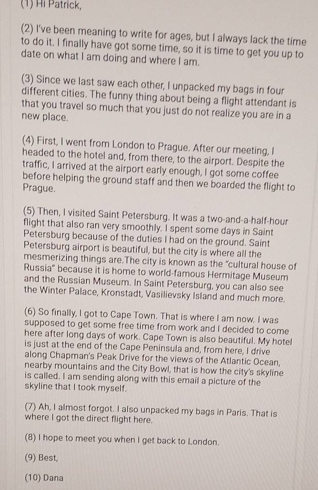 (1) Hi Patrick, 
(2) I’ve been meaning to write for ages, but I always lack the time 
to do it. I finally have got some time, so it is time to get you up to 
date on what I am doing and where I am. 
(3) Since we last saw each other, I unpacked my bags in four 
different cities. The funny thing about being a flight attendant is 
that you travel so much that you just do not realize you are in a 
new place. 
(4) First, I went from London to Prague. After our meeting, I 
headed to the hotel and, from there, to the airport. Despite the 
traffic, I arrived at the airport early enough, I got some coffee 
before helping the ground staff and then we boarded the flight to 
Prague. 
(5) Then, I visited Saint Petersburg. It was a two-and-a-half-hour 
flight that also ran very smoothly. I spent some days in Saint 
Petersburg because of the duties I had on the ground. Saint 
Petersburg airport is beautiful, but the city is where all the 
mesmerizing things are.The city is known as the “cultural house of 
Russia" because it is home to world-famous Hermitage Museum 
and the Russian Museum. In Saint Petersburg, you can also see 
the Winter Palace, Kronstadt, Vasilievsky Island and much more. 
(6) So finally, I got to Cape Town. That is where I am now. I was 
supposed to get some free time from work and I decided to come 
here after long days of work. Cape Town is also beautiful. My hotel 
is just at the end of the Cape Peninsula and, from here, I drive 
along Chapman's Peak Drive for the views of the Atlantic Ocean, 
nearby mountains and the City Bowl, that is how the city's skyline 
is called. I am sending along with this email a picture of the 
skyline that I took myself. 
(7) Ah, I almost forgot. I also unpacked my bags in Paris. That is 
where I got the direct flight here. 
(8) I hope to meet you when I get back to London. 
(9) Best, 
(10) Dana