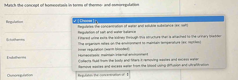 Match the concept of homeostasis in terms of thermo- and osmoregulation
Regulation [ Choose ]
Regulates the concentration of water and soluble substance (ex: salt)
Regulation of salt and water balance
Ectotherms Filtered urine exits the kidney through this structure that is attached to the urinary bladder
The organism relies on the environment to maintain temperature (ex: reptiles)
Inner regulation (warm blooded)
Endotherms Homeostasis: maintain internal environment
Collects fluid from the body and filters it removing wastes and excess water
Remove wastes and excess water from the blood using diffusion and ultrafiltration
Osmoregulation Regulates the concentration of $