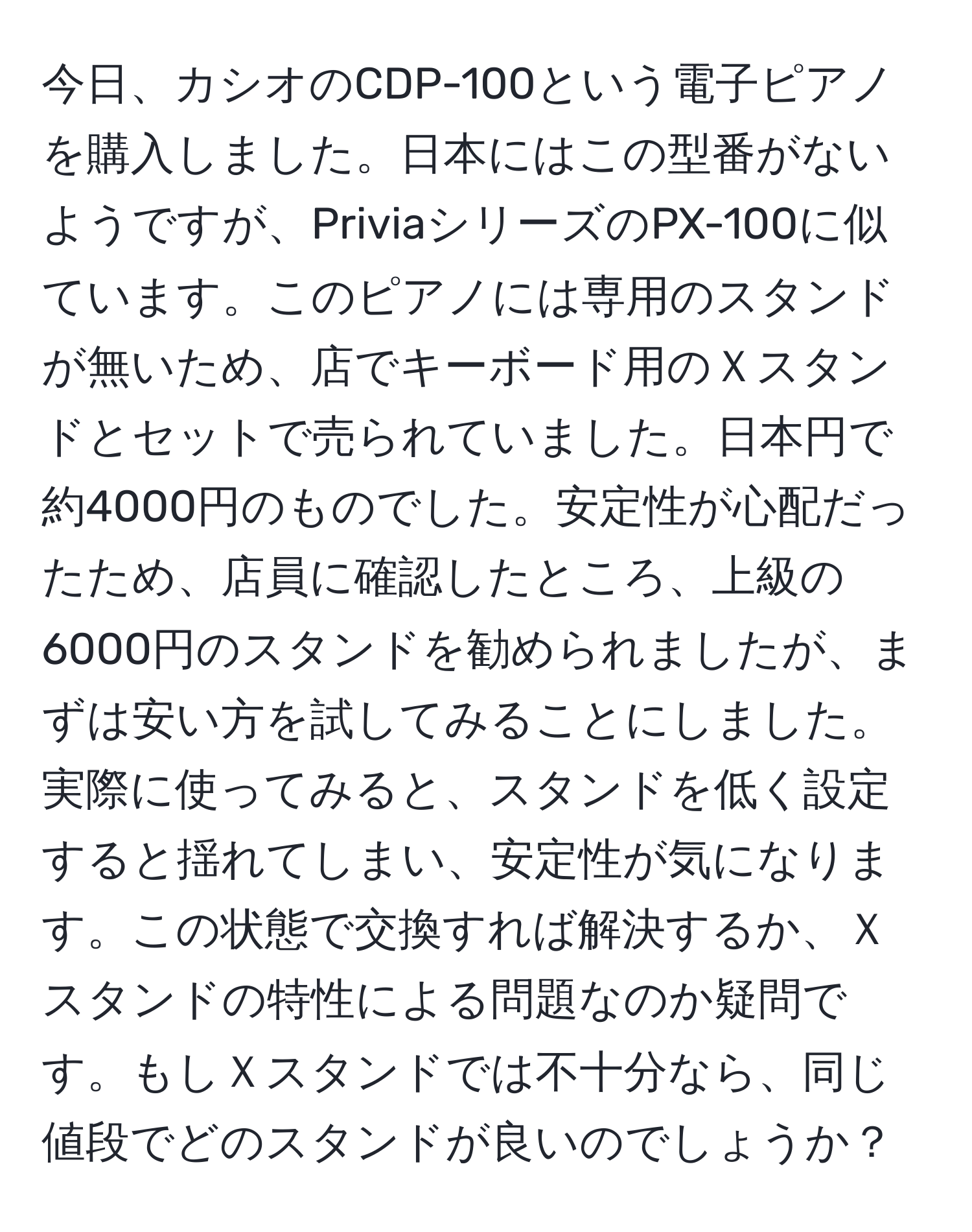 今日、カシオのCDP-100という電子ピアノを購入しました。日本にはこの型番がないようですが、PriviaシリーズのPX-100に似ています。このピアノには専用のスタンドが無いため、店でキーボード用のＸスタンドとセットで売られていました。日本円で約4000円のものでした。安定性が心配だったため、店員に確認したところ、上級の6000円のスタンドを勧められましたが、まずは安い方を試してみることにしました。実際に使ってみると、スタンドを低く設定すると揺れてしまい、安定性が気になります。この状態で交換すれば解決するか、Ｘスタンドの特性による問題なのか疑問です。もしＸスタンドでは不十分なら、同じ値段でどのスタンドが良いのでしょうか？