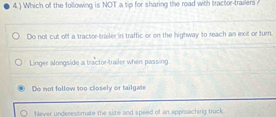 4.) Which of the following is NOT a tip for sharing the road with tractor-trailers?
Do not cut off a tractor-trailer in traffic or on the highway to reach an exit or turn.
Linger alongside a tractor-trailer when passing.
Do not follow too closely or tailgate
Never underestimate the size and speed of an approaching truck.