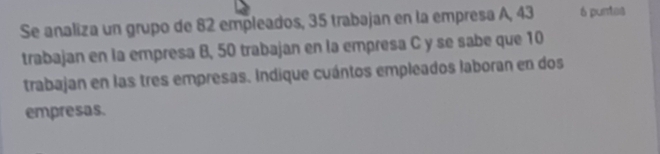 Se analiza un grupo de 82 empleados, 35 trabajan en la empresa A, 43 6 puntas 
trabajan en la empresa B, 50 trabajan en la empresa C y se sabe que 10
trabajan en las tres empresas. Indique cuántos empleados laboran en dos 
empresas.