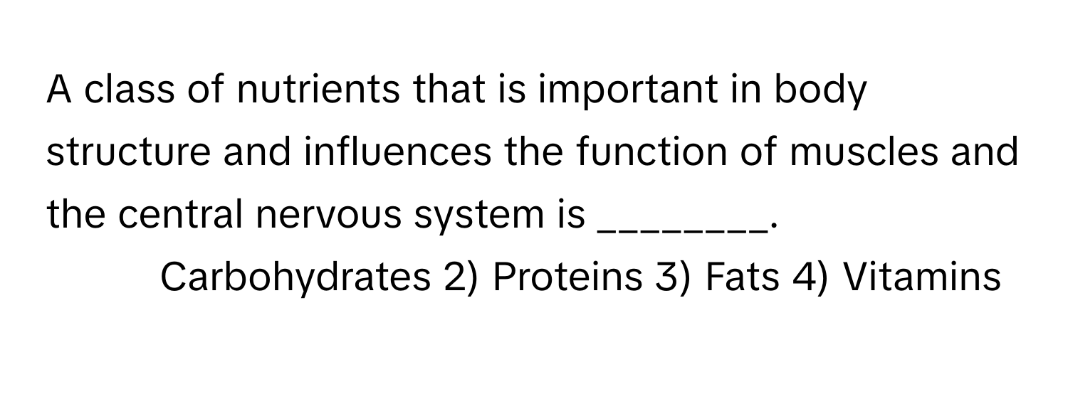 A class of nutrients that is important in body structure and influences the function of muscles and the central nervous system is ________.

1) Carbohydrates 2) Proteins 3) Fats 4) Vitamins