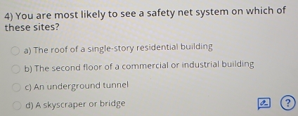 You are most likely to see a safety net system on which of
these sites?
a) The roof of a single-story residential building
b) The second floor of a commercial or industrial building
c) An underground tunnel
0-
d) A skyscraper or bridge ?