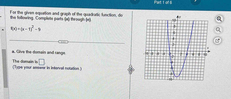 For the given equation and graph of the quadratic function, do 
the following. Complete parts (a) through (e).
f(x)=(x-1)^2-9
a. Give the domain and range. 
The domain is □. 
(Type your answer in interval notation.)