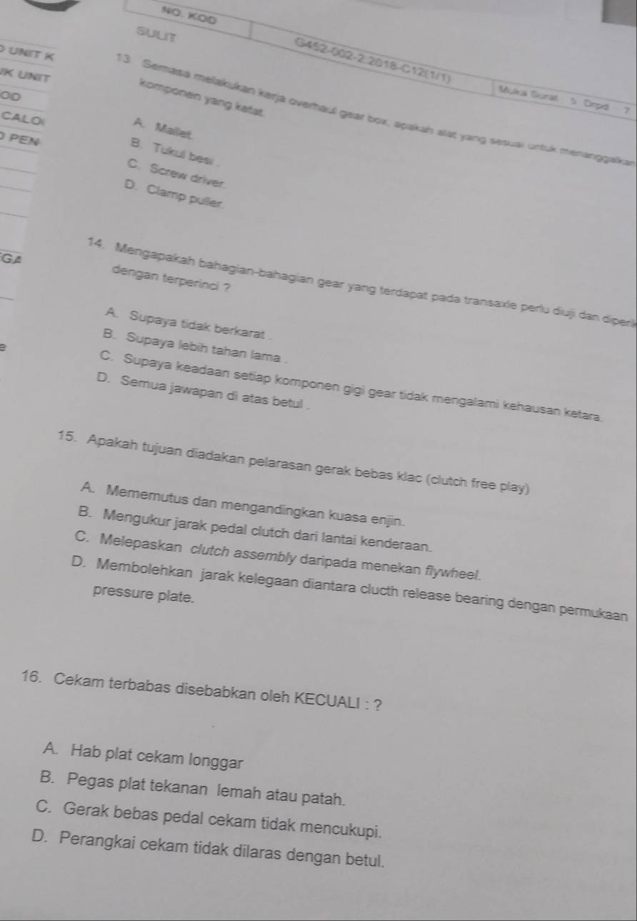 NO. KOD
sult
G452-002-2 2018-C12(1/1)
JK UNIT
0D
komponen yang ketat.
Mylus Gurat 5 Drpd 7
UNIT K 13. Semasa melakukan kerja overhaul gear box, apakah alat yang sesuai untuk menanggaïka
CALOI
A. Mailet.
PEN
B. Tukul besi .
C. Screw driver.
D. Clamp puller
GA
dengan terperinci ?
14. Mengapakah bahagian-bahagian gear yang terdapat pada transaxie perlu diuji dan diperl
A. Supaya tidak berkarat .
B. Supaya lebih tahan lama .
a C. Supaya keadaan setiap komponen gigi gear tidak mengalami kehausan ketara.
D. Semua jawapan di atas betul .
15. Apakah tujuan diadakan pelarasan gerak bebas klac (clutch free play)
A. Mememutus dan mengandingkan kuasa enjin.
B. Mengukur jarak pedal clutch dari lantai kenderaan.
C. Melepaskan clutch assembly daripada menekan flywheel.
D. Membolehkan jarak kelegaan diantara clucth release bearing dengan permukaan
pressure plate.
16. Cekam terbabas disebabkan oleh KECUALI : ?
A. Hab plat cekam longgar
B. Pegas plat tekanan lemah atau patah.
C. Gerak bebas pedal cekam tidak mencukupi.
D. Perangkai cekam tidak dilaras dengan betul.