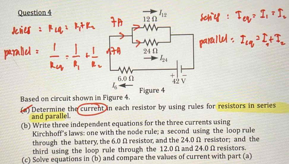 Based on circuit shown in Figure 4.
(a) Determine the current in each resistor by using rules for resistors in series
and parallel.
(b) Write three independent equations for the three currents using
Kirchhoff’s laws: one with the node rule; a second using the loop rule
through the battery, the 6.0 Ω resistor, and the 24.0 Ω resistor; and the
third using the loop rule through the 12.0 Ω and 24.0 Ω resistors.
(c) Solve equations in (b) and compare the values of current with part (a)