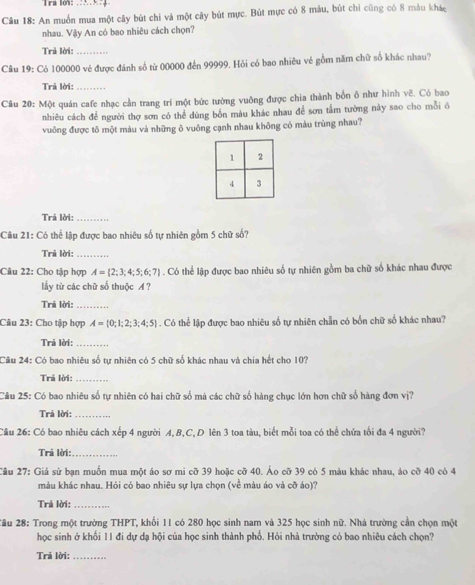 Tra lớ1: ..
Câu 18: An muốn mua một cây bút chỉ và một cây bút mực. Bút mực có 8 màu, bút chỉ cũng có 8 màu khác
nhau. Vậy An có bao nhiêu cách chọn?
Trả lời:_
Câu 19: Có 100000 vẻ được đánh số từ 00000 đến 99999. Hỏi có bao nhiêu vé gồm năm chữ số khác nhau?
Trã lời:_
Câu 20: Một quán cafe nhạc cần trang trí một bức tường vuông được chia thành bốn ô như hình vẽ, Có bao
nhiêu cách để người thợ sơn có thể dùng bốn màu khác nhau đề sơn tấm tường này sao cho mỗi ô
vuông được tô một màu và những ô vuông cạnh nhau không có màu trùng nhau?
Trả lời:_
Câu 21: Có thể lập được bao nhiêu số tự nhiên gồm 5 chữ số?
Trả lời:_
Câu 22: Cho tập hợp A= 2;3;4;5;6;7. Có thể lập được bao nhiêu số tự nhiên gồm ba chữ số khác nhau được
lấy từ các chữ số thuộc A ?
Trả lời:_
Câu 23: Cho tập hợp A= 0;1;2;3;4;5. Có thể lập được bao nhiêu số tự nhiên chẵn có bốn chữ số khác nhau?
Trả lời:_
Câu 24: Có bao nhiêu số tự nhiên có 5 chữ số khác nhau và chia hết cho 10?
Trả lời:_
Câu 25: Có bao nhiêu số tự nhiên có hai chữ số mả các chữ số hàng chục lớn hơn chữ số hàng đơn vị?
Trả lời:_
Câu 26: Có bao nhiêu cách xếp 4 người A, B,C, D lên 3 toa tàu, biết mỗi toa có thể chứa tối đa 4 người?
Trả lời:_
Câu 27: Giả sử bạn muốn mua một áo sơ mi cỡ 39 hoặc cỡ 40. Áo cỡ 39 có 5 màu khác nhau, áo cỡ 40 có 4
màu khác nhau. Hỏi có bao nhiêu sự lựa chọn (về màu áo và cỡ áo)?
Trã lời:_
2âu 28: Trong một trường THPT, khối 11 có 280 học sinh nam và 325 học sinh nữ. Nhà trường cần chọn một
học sinh ở khối 11 đi dự dạ hội của học sinh thành phố. Hỏi nhà trưởng có bao nhiêu cách chọn?
Trã lời:_