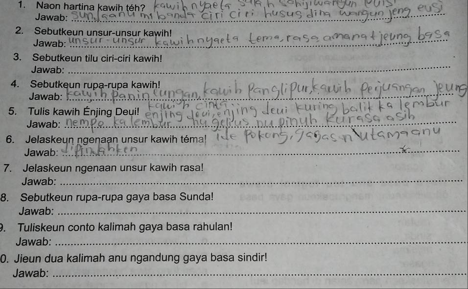 Naon hartina kawih téh? 
Jawab: 
_ 
2. Sebutkeun unsur-unsur kawih! 
Jawab:_ 
_ 
3. Sebutkeun tilu ciri-ciri kawih! 
Jawab: 
_ 
4. Sebutkeun rupa-rupa kawih! 
Jawab:_ 
_ 
_ 
5. Tulis kawih Énjing Deui! 
Jawab: 
_ 
6. Jelaskeun ngeŋaạn unsur kawih téma! 
Jawab: 
7. Jelaskeun ngenaan unsur kawih rasa! 
Jawab:_ 
8. Sebutkeun rupa-rupa gaya basa Sunda! 
Jawab:_ 
9. Tuliskeun conto kalimah gaya basa rahulan! 
Jawab:_ 
0. Jieun dua kalimah anu ngandung gaya basa sindir! 
Jawab:_