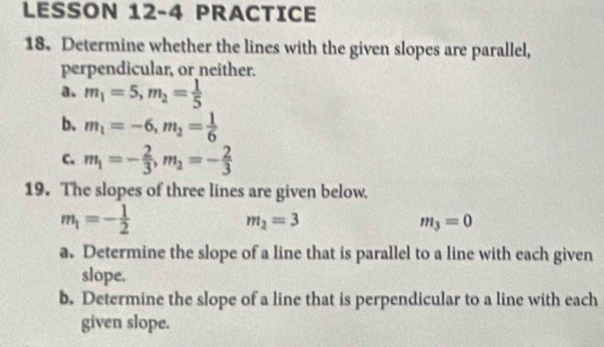 LESSON 12-4 PRACTICE 
18. Determine whether the lines with the given slopes are parallel, 
perpendicular, or neither. 
a. m_1=5, m_2= 1/5 
b. m_1=-6, m_2= 1/6 
c. m_1=- 2/3 , m_2=- 2/3 
19. The slopes of three lines are given below.
m_1=- 1/2 
m_2=3
m_3=0
a. Determine the slope of a line that is parallel to a line with each given 
slope. 
b. Determine the slope of a line that is perpendicular to a line with each 
given slope.