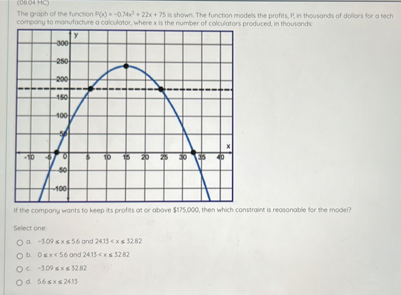 (08.04 MC)
The graph of the function P(x)=-0.74x^2+22x+75 is shown. The function models the profits, P, in thousands of dollars for a tech
company to manufacture a calculator, where x is the number of calculators produced, in thousands:
If the company wants to keep its profits at or above $175,000, traint is reasonable for the model?
Select one:
a. -3.09≤ x≤ 5.6 and 24.13
b. 0≤ x<5.6 and 24.13
C. -3.09≤ x≤ 32.82
d. 5.6≤ x≤ 24.13