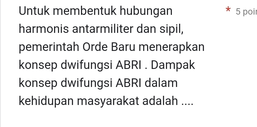 Untuk membentuk hubungan 5 poir 
harmonis antarmiliter dan sipil, 
pemerintah Orde Baru menerapkan 
konsep dwifungsi ABRI . Dampak 
konsep dwifungsi ABRI dalam 
kehidupan masyarakat adalah ....