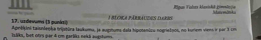 Rigas Valsts klasiskā ġimnāzijä 
Matemätika 
1 BLOKA PĀRBAUDES DARBS 
17. uzdevums (3 punkti) 
Aprēķini taisnleṇķa trijstūra laukumu, ja augstums dala hipotenūzu nogriežņos, no kuriem viens ir par 3 cm
Isāks, bet otrs par 4 cm garāks nekā augstums.