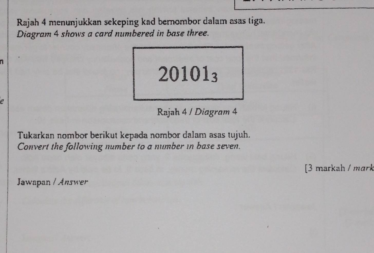 Rajah 4 menunjukkan sekeping kad bernombor dalam asas tiga. 
Diagram 4 shows a card numbered in base three. 
1
20101_3
a 
Rajah 4 / Diagram 4 
Tukarkan nombor berikut kepada nombor dalam asas tujuh. 
Convert the following number to a number in base seven. 
[3 markah / mɑrk 
Jawapan / Answer