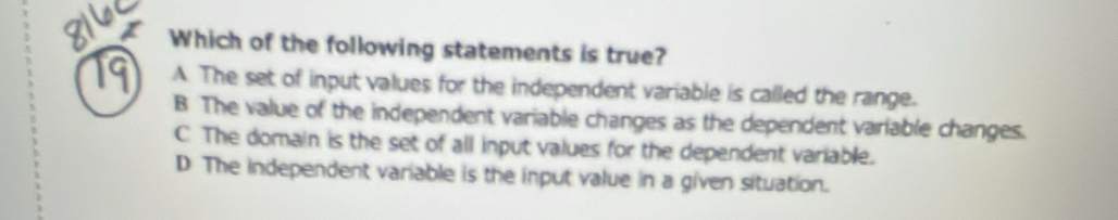 Which of the following statements is true?
19 A. The set of input values for the independent variable is called the range.
B The value of the independent variable changes as the dependent variable changes.
C The domain is the set of all input values for the dependent variable.
D The independent variable is the input value in a given situation.