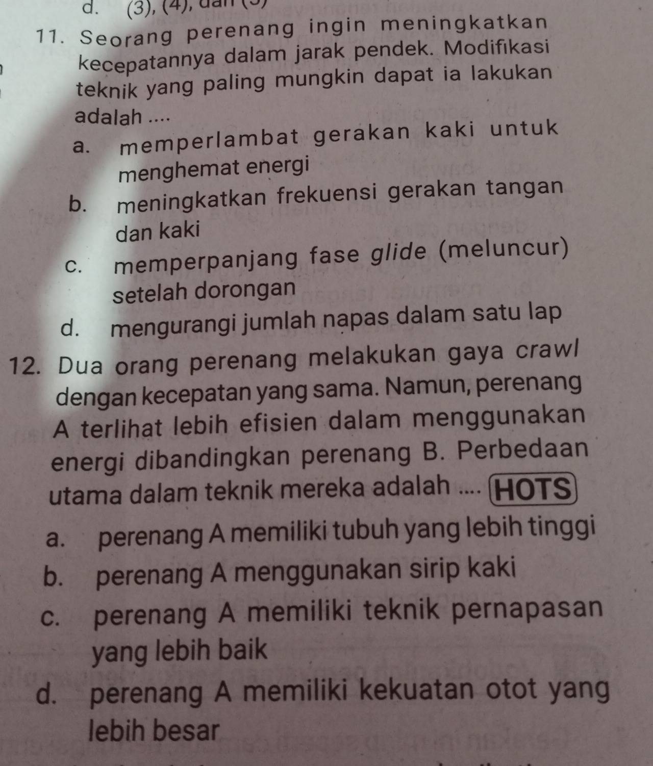 d. (3), (4), dan (3)
11. Seorang perenang ingin meningkatkan
kecepatannya dalam jarak pendek. Modifıkasi
teknik yang paling mungkin dapat ia lakukan
adalah ....
a. memperlambat gerakan kaki untuk
menghemat energi
b. meningkatkan frekuensi gerakan tangan
dan kaki
c. memperpanjang fase glide (meluncur)
setelah dorongan
d. mengurangi jumlah nạpas dalam satu lap
12. Dua orang perenang melakukan gaya crawl
dengan kecepatan yang sama. Namun, perenang
A terlihat lebih efisien dalam menggunakan
energi dibandingkan perenang B. Perbedaan
utama dalam teknik mereka adalah .... (HOTS
a. perenang A memiliki tubuh yang lebih tinggi
b. perenang A menggunakan sirip kaki
c. perenang A memiliki teknik pernapasan
yang lebih baik
d. perenang A memiliki kekuatan otot yang
lebih besar