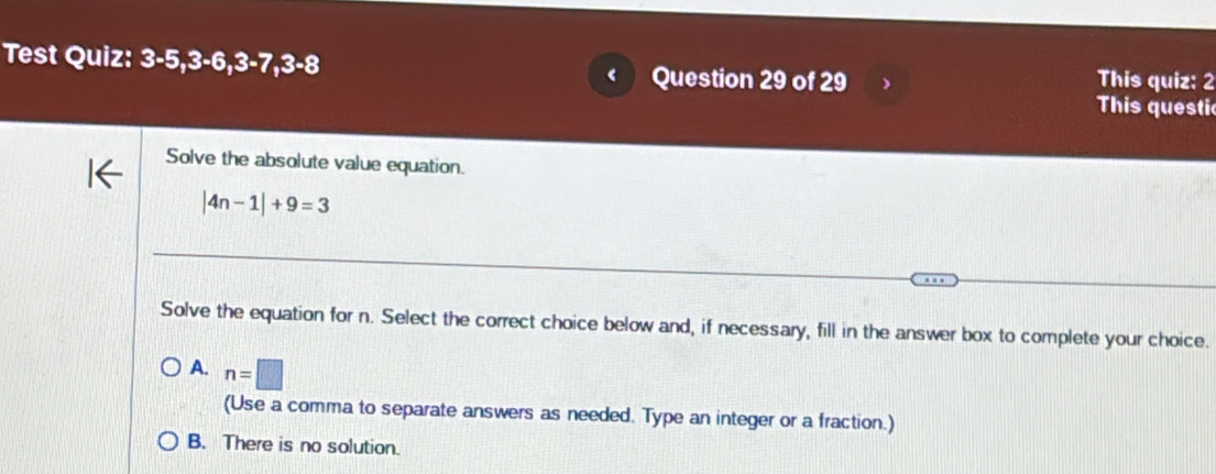 Test Quiz: 3-5, 3-6, 3 -7,3-8 Question 29 of 29 This quiz: 2
This questi
Solve the absolute value equation.
|4n-1|+9=3
Solve the equation for n. Select the correct choice below and, if necessary, fill in the answer box to complete your choice.
A. n=□
(Use a comma to separate answers as needed. Type an integer or a fraction.)
B. There is no solution.