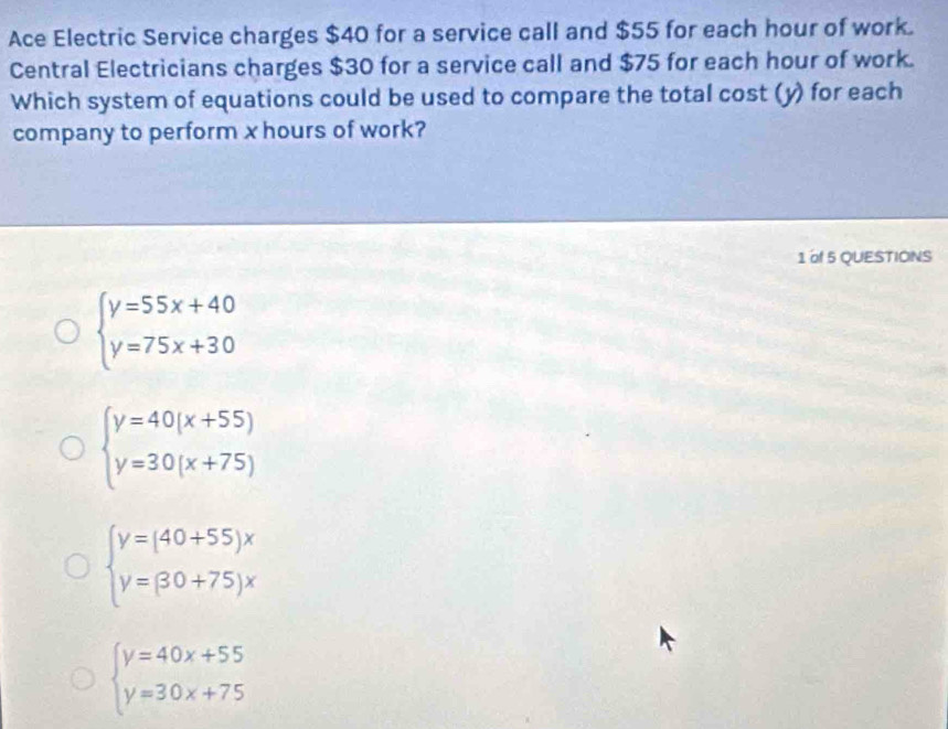 Ace Electric Service charges $40 for a service call and $55 for each hour of work.
Central Electricians charges $30 for a service call and $75 for each hour of work.
Which system of equations could be used to compare the total cost (y) for each
company to perform x hours of work?
1 of 5 QUESTIONS
beginarrayl y=55x+40 y=75x+30endarray.
beginarrayl y=40(x+55) y=30(x+75)endarray.
beginarrayl y=(40+55)x y=(30+75)xendarray.
beginarrayl y=40x+55 y=30x+75endarray.