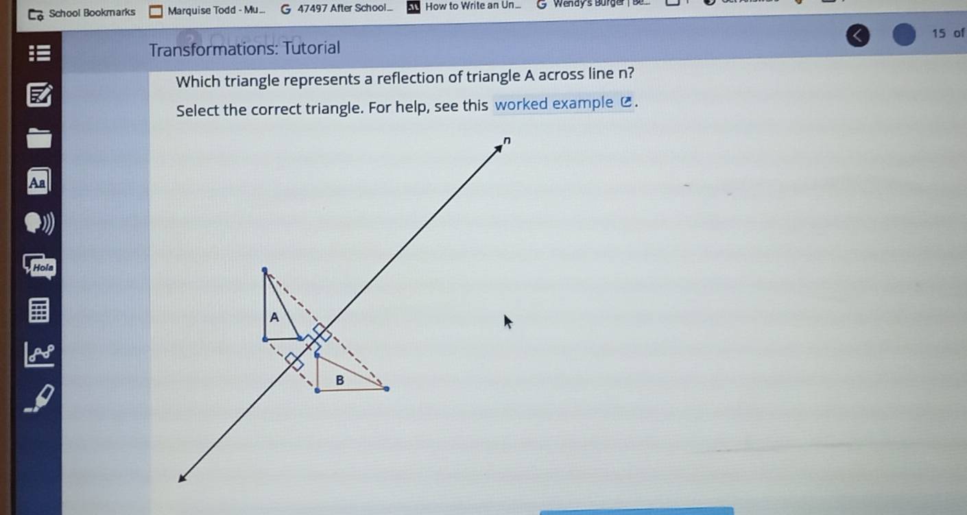 School Bookmarks Marquise Todd - Mu. 47497 After School... How to Write an Un... 
15 of 
Transformations: Tutorial 
Which triangle represents a reflection of triangle A across line n? 
Select the correct triangle. For help, see this worked example C. 
Hola