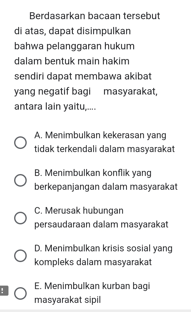 Berdasarkan bacaan tersebut
di atas, dapat disimpulkan
bahwa pelanggaran hukum
dalam bentuk main hakim
sendiri dapat membawa akibat
yang negatif bagi masyarakat,
antara lain yaitu,....
A. Menimbulkan kekerasan yang
tidak terkendali dalam masyarakat
B. Menimbulkan konflik yang
berkepanjangan dalam masyarakat
C. Merusak hubungan
persaudaraan dalam masyarakat
D. Menimbulkan krisis sosial yang
kompleks dalam masyarakat
: E. Menimbulkan kurban bagi
masyarakat sipil