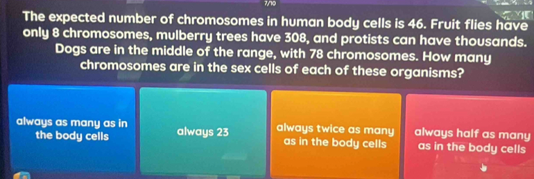 7/10
The expected number of chromosomes in human body cells is 46. Fruit flies have
only 8 chromosomes, mulberry trees have 308, and protists can have thousands.
Dogs are in the middle of the range, with 78 chromosomes. How many
chromosomes are in the sex cells of each of these organisms?
always as many as in always 23 always twice as many always half as many
the body cells as in the body cells as in the body cells