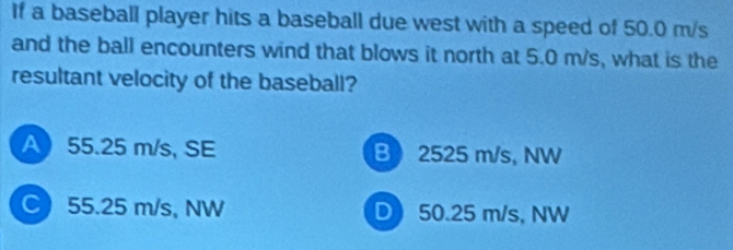 If a baseball player hits a baseball due west with a speed of 50.0 m/s
and the ball encounters wind that blows it north at 5.0 m/s, what is the
resultant velocity of the baseball?
A 55.25 m/s, SE B 2525 m/s, NW
C 55.25 m/s, NW D 50.25 m/s, NW