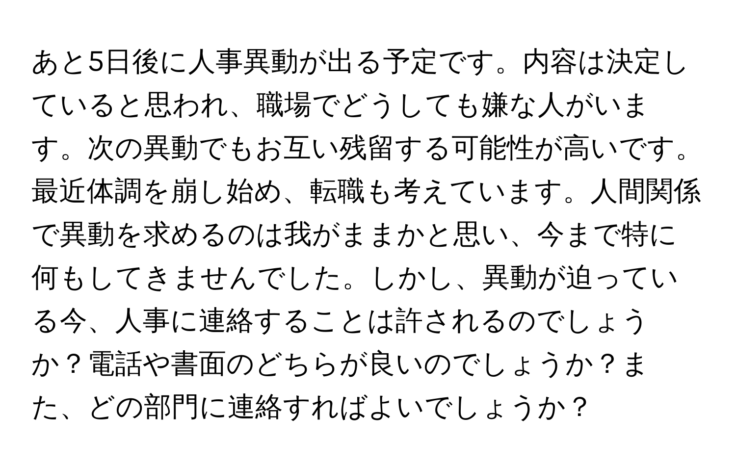 あと5日後に人事異動が出る予定です。内容は決定していると思われ、職場でどうしても嫌な人がいます。次の異動でもお互い残留する可能性が高いです。最近体調を崩し始め、転職も考えています。人間関係で異動を求めるのは我がままかと思い、今まで特に何もしてきませんでした。しかし、異動が迫っている今、人事に連絡することは許されるのでしょうか？電話や書面のどちらが良いのでしょうか？また、どの部門に連絡すればよいでしょうか？