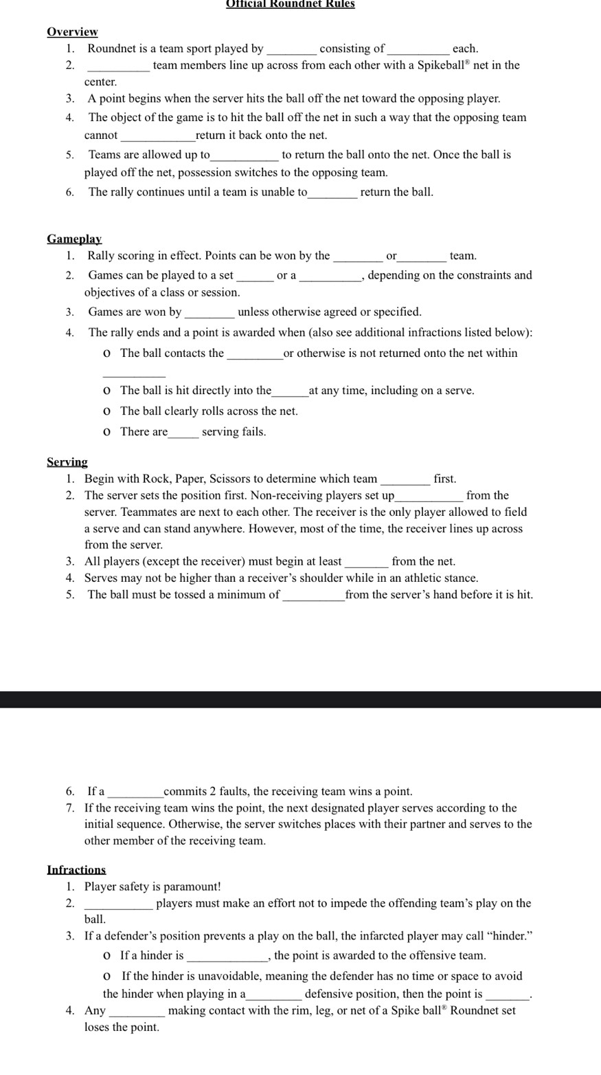 Overview
1. Roundnet is a team sport played by _consisting of_ each.
 _team members line up across from each other with a Spikeba 11^(30) net in the
center.
3. A point begins when the server hits the ball off the net toward the opposing player.
4. The object of the game is to hit the ball off the net in such a way that the opposing team
_
cannot return it back onto the net.
5. Teams are allowed up to _to return the ball onto the net. Once the ball is
played off the net, possession switches to the opposing team.
6. The rally continues until a team is unable to return the ball.
Gameplay
1. Rally scoring in effect. Points can be won by the _or_ team.
2. Games can be played to a set _or a _, depending on the constraints and
objectives of a class or session.
3. Games are won by _unless otherwise agreed or specified.
4. The rally ends and a point is awarded when (also see additional infractions listed below):
0 The ball contacts the _or otherwise is not returned onto the net within 
0 The ball is hit directly into the _at any time, including on a serve.
0 The ball clearly rolls across the net.
_
0 There are serving fails.
Serving
1. Begin with Rock, Paper, Scissors to determine which team first.
2. The server sets the position first. Non-receiving players set up from the
server. Teammates are next to each other. The receiver is the only player allowed to field
a serve and can stand anywhere. However, most of the time, the receiver lines up across
from the server.
3. All players (except the receiver) must begin at least from the net.
4. Serves may not be higher than a receiver’s shoulder while in an athletic stance.
5. The ball must be tossed a minimum of from the server’s hand before it is hit.
6. If a commits 2 faults, the receiving team wins a point.
7. If the receiving team wins the point, the next designated player serves according to the
initial sequence. Otherwise, the server switches places with their partner and serves to the
other member of the receiving team.
Infractions
1. Player safety is paramount!
2. players must make an effort not to impede the offending team’s play on the
ball.
3. If a defender’s position prevents a play on the ball, the infarcted player may call “hinder.”
o If a hinder is _, the point is awarded to the offensive team.
0 If the hinder is unavoidable, meaning the defender has no time or space to avoid
the hinder when playing in a_ defensive position, then the point is
4. Any making contact with the rim, leg, or net of a Spike ball^8 Roundnet set
loses the point.