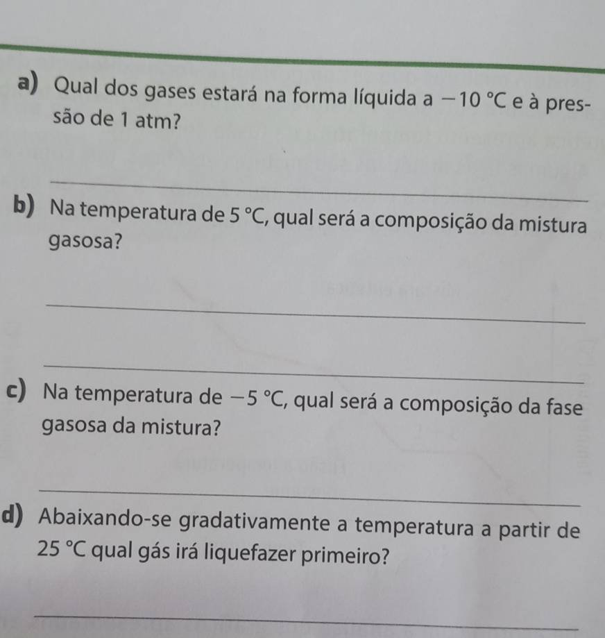 Qual dos gases estará na forma líquida a-10°C e à pres- 
são de 1 atm? 
_ 
b) Na temperatura de 5°C , qual será a composição da mistura 
gasosa? 
_ 
_ 
c) Na temperatura de -5°C , qual será a composição da fase 
gasosa da mistura? 
_ 
d) Abaixando-se gradativamente a temperatura a partir de
25°C qual gás irá liquefazer primeiro? 
_