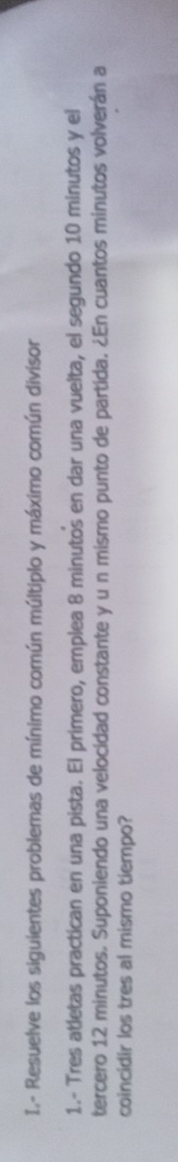 Resuelve los siguientes problemas de mínimo común múltiplo y máximo común divisor 
1.- Tres atletas practican en una pista. El primero, emplea 8 minutos en dar una vuelta, el segundo 10 minutos y el 
tercero 12 minutos. Suponiendo una velocidad constante y u n mismo punto de partida. ¿En cuantos minutos volverán a 
coincidir los tres al mismo tiempo?